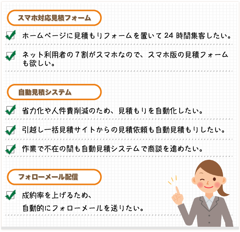■こんなご要望にお応えします。
    【スマホ対応 引越し見積フォーム】・ネット利用者の７割がスマホなので、スマホ版の引越見積フォームも欲しい。・ホームページに引っ越し見積もりフォームを置いて24 時間集客したい。
    【引越し自動見積システム】
    ・引っ越し作業で不在の間も引越し自動見積システムで商談を進めたい。・引越し一括見積サイトからの見積依頼も自動見積もりしたい。・省力化や人件費削減のため、引越し料金の見積もりを自動化したい。
    【フォローメール配信】
    ・成約率を上げるため、お引越しの見積もりをしてくれた方に、自動的にフォローメールを送りたい。